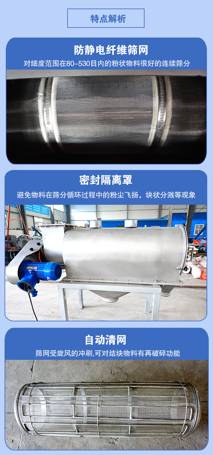 气旋筛的特点：防静电纤维筛网:对细度范围在80-530目内的粉状物料很好的连续筛分。密封隔离罩：避免物料在筛分循环过程中的粉尘飞扬，块状分溅等现象。自动清网，筛网受旋风的冲刷，可对结块物料有破碎功能。
