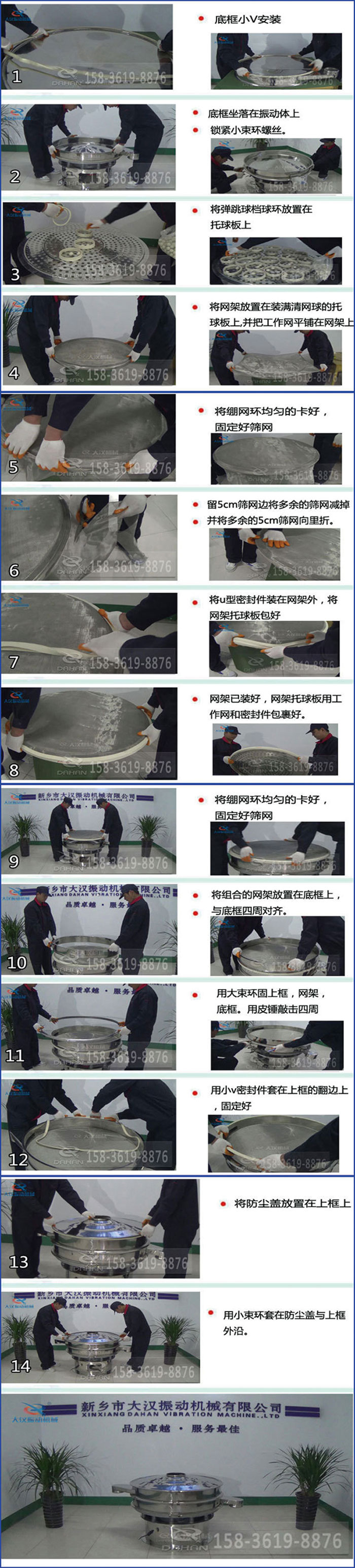豆浆过滤振动筛换网图示：1，底框小V安装，2，底框坐落在振动体上，锁紧小束环螺丝3，将弹跳球挡球环放置在托球板上4，将网架放置在装满清网球的托球板上，并把工作网平铺在网架上。5，将绷网环均匀的卡好固定好筛网。6，留5cm筛网边将多余的筛网减掉，并将多余的5cm筛网向里折。7，将U型密封件装在网架外，将网架托球板包好。8，网架已装好，网架托球板用工作网和密封件包裹好。9，将绷网均匀的卡好固定好筛网10，将组合的网架放置在底框上与底框四周对齐。11，用大束环固上框，网架，底框。用皮锤敲击四周。12，用小V密封件套在上框的翻边上，固定好。13，将防尘盖放置在上框上。14，用小束环套在防尘盖与上框沿。